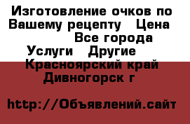 Изготовление очков по Вашему рецепту › Цена ­ 1 500 - Все города Услуги » Другие   . Красноярский край,Дивногорск г.